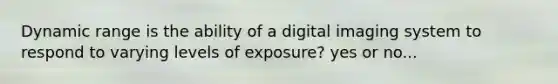 Dynamic range is the ability of a digital imaging system to respond to varying levels of exposure? yes or no...