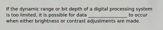 If the dynamic range or bit depth of a digital processing system is too limited, it is possible for data _________________ to occur when either brightness or contrast adjustments are made.