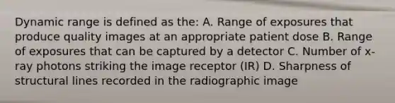 Dynamic range is defined as the: A. Range of exposures that produce quality images at an appropriate patient dose B. Range of exposures that can be captured by a detector C. Number of x-ray photons striking the image receptor (IR) D. Sharpness of structural lines recorded in the radiographic image