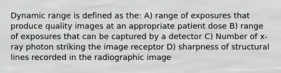 Dynamic range is defined as the: A) range of exposures that produce quality images at an appropriate patient dose B) range of exposures that can be captured by a detector C) Number of x-ray photon striking the image receptor D) sharpness of structural lines recorded in the radiographic image