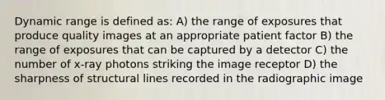 Dynamic range is defined as: A) the range of exposures that produce quality images at an appropriate patient factor B) the range of exposures that can be captured by a detector C) the number of x-ray photons striking the image receptor D) the sharpness of structural lines recorded in the radiographic image