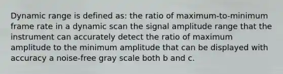 Dynamic range is defined as: the ratio of maximum-to-minimum frame rate in a dynamic scan the signal amplitude range that the instrument can accurately detect the ratio of maximum amplitude to the minimum amplitude that can be displayed with accuracy a noise-free gray scale both b and c.