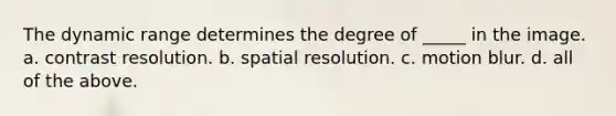 The dynamic range determines the degree of _____ in the image. a. contrast resolution. b. spatial resolution. c. motion blur. d. all of the above.