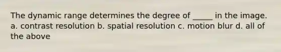 The dynamic range determines the degree of _____ in the image. a. contrast resolution b. spatial resolution c. motion blur d. all of the above