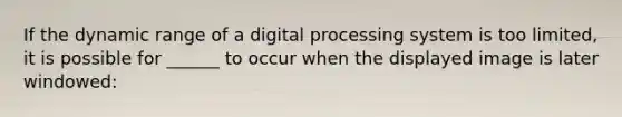 If the dynamic range of a digital processing system is too limited, it is possible for ______ to occur when the displayed image is later windowed: