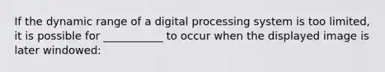 If the dynamic range of a digital processing system is too limited, it is possible for ___________ to occur when the displayed image is later windowed: