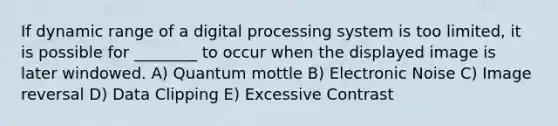 If dynamic range of a digital processing system is too limited, it is possible for ________ to occur when the displayed image is later windowed. A) Quantum mottle B) Electronic Noise C) Image reversal D) Data Clipping E) Excessive Contrast