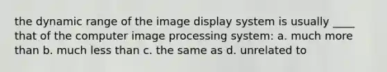 the dynamic range of the image display system is usually ____ that of the computer image processing system: a. much more than b. much less than c. the same as d. unrelated to