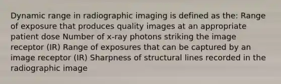 Dynamic range in radiographic imaging is defined as the: Range of exposure that produces quality images at an appropriate patient dose Number of x-ray photons striking the image receptor (IR) Range of exposures that can be captured by an image receptor (IR) Sharpness of structural lines recorded in the radiographic image