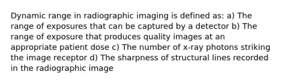 Dynamic range in radiographic imaging is defined as: a) The range of exposures that can be captured by a detector b) The range of exposure that produces quality images at an appropriate patient dose c) The number of x-ray photons striking the image receptor d) The sharpness of structural lines recorded in the radiographic image