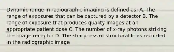 Dynamic range in radiographic imaging is defined as: A. The range of exposures that can be captured by a detector B. The range of exposure that produces quality images at an appropriate patient dose C. The number of x-ray photons striking the image receptor D. The sharpness of structural lines recorded in the radiographic image