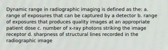 Dynamic range in radiographic imaging is defined as the: a. range of exposures that can be captured by a detector b. range of exposures that produces quality images at an appropriate patient dose c. number of x-ray photons striking the image receptor d. sharpness of structural lines recorded in the radiographic image