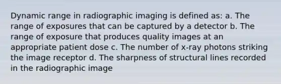 Dynamic range in radiographic imaging is defined as: a. The range of exposures that can be captured by a detector b. The range of exposure that produces quality images at an appropriate patient dose c. The number of x-ray photons striking the image receptor d. The sharpness of structural lines recorded in the radiographic image