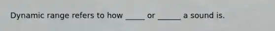 Dynamic range refers to how _____ or ______ a sound is.
