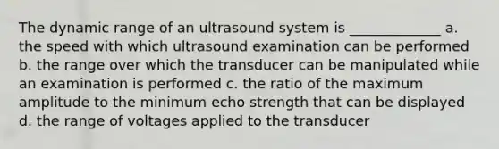 The dynamic range of an ultrasound system is _____________ a. the speed with which ultrasound examination can be performed b. the range over which the transducer can be manipulated while an examination is performed c. the ratio of the maximum amplitude to the minimum echo strength that can be displayed d. the range of voltages applied to the transducer