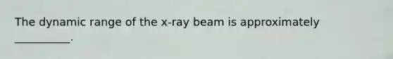 The dynamic range of the x-ray beam is approximately __________.