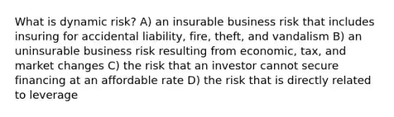 What is dynamic risk? A) an insurable business risk that includes insuring for accidental liability, fire, theft, and vandalism B) an uninsurable business risk resulting from economic, tax, and market changes C) the risk that an investor cannot secure financing at an affordable rate D) the risk that is directly related to leverage