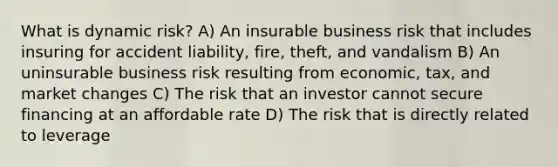 What is dynamic risk? A) An insurable business risk that includes insuring for accident liability, fire, theft, and vandalism B) An uninsurable business risk resulting from economic, tax, and market changes C) The risk that an investor cannot secure financing at an affordable rate D) The risk that is directly related to leverage