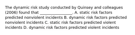 The dynamic risk study conducted by Quinsey and colleagues (2006) found that _________________. A. static risk factors predicted nonviolent incidents B. dynamic risk factors predicted nonviolent incidents C. static risk factors predicted violent incidents D. dynamic risk factors predicted violent incidents