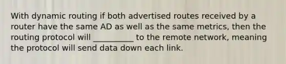 With dynamic routing if both advertised routes received by a router have the same AD as well as the same metrics, then the routing protocol will __________ to the remote network, meaning the protocol will send data down each link.