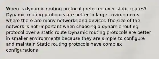 When is dynamic routing protocol preferred over static routes? Dynamic routing protocols are better in large environments where there are many networks and devices The size of the network is not important when choosing a dynamic routing protocol over a static route Dynamic routing protocols are better in smaller environments because they are simple to configure and maintain Static routing protocols have complex configurations