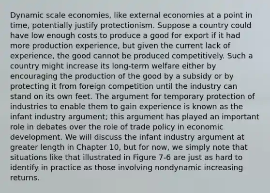 Dynamic scale economies, like external economies at a point in time, potentially justify protectionism. Suppose a country could have low enough costs to produce a good for export if it had more production experience, but given the current lack of experience, the good cannot be produced competitively. Such a country might increase its long-term welfare either by encouraging the production of the good by a subsidy or by protecting it from foreign competition until the industry can stand on its own feet. The argument for temporary protection of industries to enable them to gain experience is known as the infant industry argument; this argument has played an important role in debates over the role of trade policy in economic development. We will discuss the infant industry argument at greater length in Chapter 10, but for now, we simply note that situations like that illustrated in Figure 7-6 are just as hard to identify in practice as those involving nondynamic increasing returns.