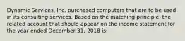 Dynamic Services, Inc. purchased computers that are to be used in its consulting services. Based on the matching principle, the related account that should appear on the income statement for the year ended December 31. 2018 is: