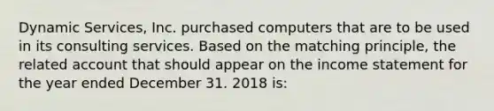 Dynamic Services, Inc. purchased computers that are to be used in its consulting services. Based on the matching principle, the related account that should appear on the income statement for the year ended December 31. 2018 is: