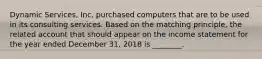 Dynamic​ Services, Inc. purchased computers that are to be used in its consulting services. Based on the matching​ principle, the related account that should appear on the income statement for the year ended December​ 31, 2018 is​ ________.