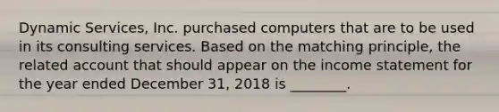 Dynamic​ Services, Inc. purchased computers that are to be used in its consulting services. Based on the matching​ principle, the related account that should appear on the <a href='https://www.questionai.com/knowledge/kCPMsnOwdm-income-statement' class='anchor-knowledge'>income statement</a> for the year ended December​ 31, 2018 is​ ________.