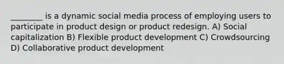 ________ is a dynamic social media process of employing users to participate in product design or product redesign. A) Social capitalization B) Flexible product development C) Crowdsourcing D) Collaborative product development