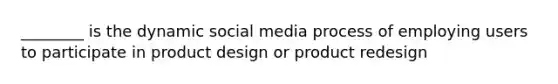 ________ is the dynamic social media process of employing users to participate in product design or product redesign