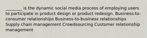 ________ is the dynamic social media process of employing users to participate in product design or product redesign. Business-to-consumer relationships Business-to-business relationships Supply chain management Crowdsourcing Customer relationship management