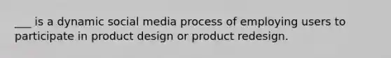 ___ is a dynamic social media process of employing users to participate in product design or product redesign.