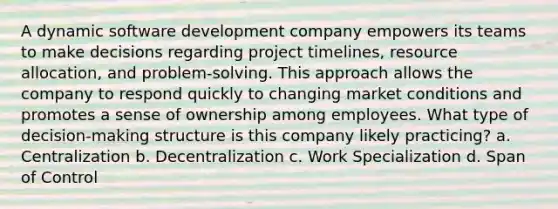 A dynamic software development company empowers its teams to make decisions regarding project timelines, resource allocation, and problem-solving. This approach allows the company to respond quickly to changing market conditions and promotes a sense of ownership among employees. What type of decision-making structure is this company likely practicing? a. Centralization b. Decentralization c. Work Specialization d. Span of Control