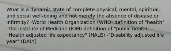 What is a dynamic state of complete physical, mental, spiritual, and social well-being and not merely the absence of disease or infirmity? -World Health Organization (WHO) definition of "health" -The Institute of Medicine (IOM) definition of "public health" -"Health adjusted life expectancy" (HALE) -"Disability adjusted life year" (DALY)