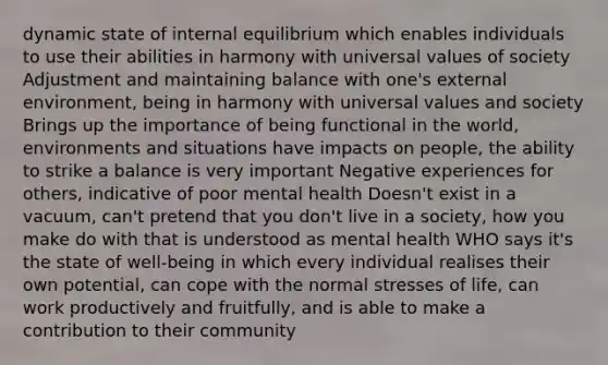 dynamic state of internal equilibrium which enables individuals to use their abilities in harmony with universal values of society Adjustment and maintaining balance with one's external environment, being in harmony with universal values and society Brings up the importance of being functional in the world, environments and situations have impacts on people, the ability to strike a balance is very important Negative experiences for others, indicative of poor mental health Doesn't exist in a vacuum, can't pretend that you don't live in a society, how you make do with that is understood as mental health WHO says it's the state of well-being in which every individual realises their own potential, can cope with the normal stresses of life, can work productively and fruitfully, and is able to make a contribution to their community