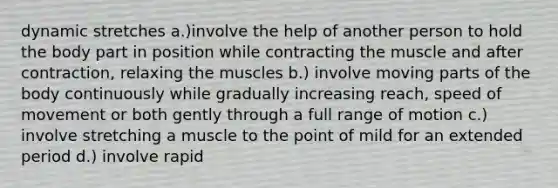 dynamic stretches a.)involve the help of another person to hold the body part in position while contracting the muscle and after contraction, relaxing the muscles b.) involve moving parts of the body continuously while gradually increasing reach, speed of movement or both gently through a full range of motion c.) involve stretching a muscle to the point of mild for an extended period d.) involve rapid