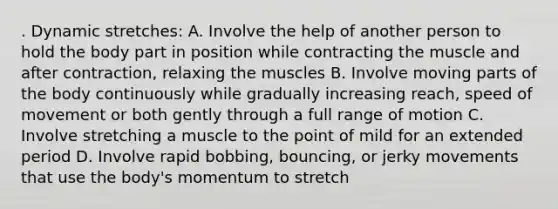 . Dynamic stretches: A. Involve the help of another person to hold the body part in position while contracting the muscle and after contraction, relaxing the muscles B. Involve moving parts of the body continuously while gradually increasing reach, speed of movement or both gently through a full range of motion C. Involve stretching a muscle to the point of mild for an extended period D. Involve rapid bobbing, bouncing, or jerky movements that use the body's momentum to stretch