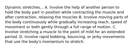 Dynamic stretches... A. Involve the help of another person to hold the body part in position while contracting the muscle and after contraction, relaxing the muscles B. Involve moving parts of the body continuously while gradually increasing reach, speed of movement or both gently through a full range of motion. C. Involve stretching a muscle to the point of mild for an extended period. D. Involve rapid bobbing, bouncing, or jerky movements that use the body's momentum to stretch.