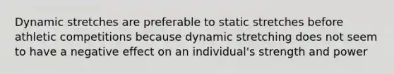 Dynamic stretches are preferable to static stretches before athletic competitions because dynamic stretching does not seem to have a negative effect on an individual's strength and power