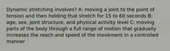 Dynamic stretching involves? A: moving a joint to the point of tension and then holding that stretch for 15 to 60 seconds B: age, sex, joint structure, and physical activity level C: moving parts of the body through a full range of motion that gradually increases the reach and speed of the movement in a controlled manner