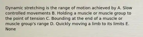 Dynamic stretching is the range of motion achieved by A. Slow controlled movements B. Holding a muscle or muscle group to the point of tension C. Bounding at the end of a muscle or muscle group's range D. Quickly moving a limb to its limits E. None