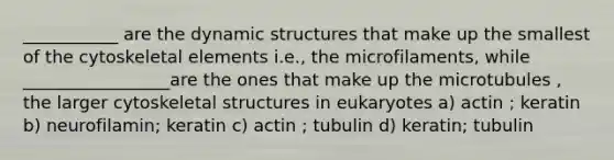 ___________ are the dynamic structures that make up the smallest of the cytoskeletal elements i.e., the microfilaments, while _________________are the ones that make up the microtubules , the larger cytoskeletal structures in eukaryotes a) actin ; keratin b) neurofilamin; keratin c) actin ; tubulin d) keratin; tubulin