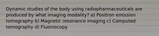 Dynamic studies of the body using radiopharmaceuticals are produced by what imaging modality? a) Positron emission tomography b) Magnetic resonance imaging c) Computed tomography d) Fluoroscopy