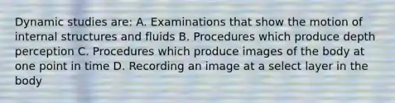 Dynamic studies are: A. Examinations that show the motion of internal structures and fluids B. Procedures which produce depth perception C. Procedures which produce images of the body at one point in time D. Recording an image at a select layer in the body