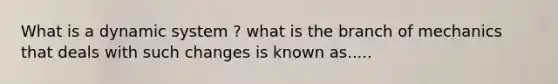 What is a dynamic system ? what is the branch of mechanics that deals with such changes is known as.....