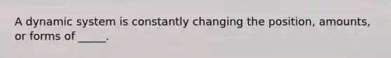 A dynamic system is constantly changing the position, amounts, or forms of _____.