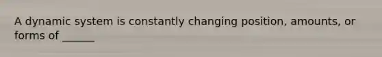 A dynamic system is constantly changing position, amounts, or forms of ______