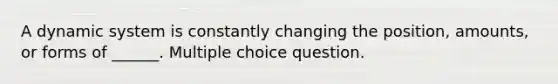 A dynamic system is constantly changing the position, amounts, or forms of ______. Multiple choice question.